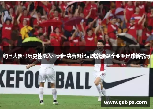 约旦大黑马历史性杀入亚洲杯决赛创纪录成就激荡全亚洲足球新格局